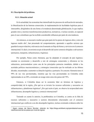 15
0.1. Descripción del problema.
0.1.1. Situación actual
En la actualidad, las economías han intensificado los procesos de unificación de mercados,
la liberalización de las barreras comerciales, la implementación de facilidades logísticas para el
intercambio, dirigiéndose de esta forma a la tendencia denominada globalización, lo que implica
grandes retos y enormes transformaciones productivas, normativas, e incluso sociales, en especial
para el caso colombiano que ha recibido considerable influencia por parte de esta tendencia.
Así entonces, es necesario resaltar que gran parte de los países de ingresos altos y otros de
ingresos medio alto1
, han presentado tal comportamiento, apostando a aquellos sectores que
guarden la mayor relación y relevancia con el aumento en flujo de bienes y servicios en el comercio
internacional. Es decir, inversiones en pie al desarrollo del sector comercio dirigidas a sub sectores
(portuarios, transporte, infraestructura y logística).
Por ejemplo, Países como Alemania, que ha adoptado el concepto de país logístico;
ostentan su crecimiento y desarrollo a raíz de estrategias comerciales y eficiencia en los
subsectores, posicionándose como una de las principales potencias mundiales, debido a las
acertadas políticas macroeconómicas y estrategias comerciales que ha realizado en las últimas
décadas, encaminadas a aumentar su dotación logística y portuaria. En concreto Alemania tiene el
99% de sus vías pavimentadas, mientras que las vías pavimentadas en Colombia están
representadas en un 20%, existiendo un rezago entre estos dos países del 79%.
Entonces, si Colombia desea ser la economía líder en términos de logística y
competitividad, de la región, ¿Por qué no se invierte los recursos suficientes y necesarios en
infraestructura y plataformas logísticas? ¿Por qué razón el país, no observa la reciprocidad entre
infraestructura, desempeño logístico y comercio internacional?
Teniendo en cuenta lo anterior, la problemática en Colombia, se centra en la falta de
recursos suficientes y necesarios a sectores directamente relacionados con el comercio
internacional que conlleven a un alto desempeño logístico, incluso existiendo evidencia sobre los
1 Según rangos del Banco Mundial, obtenido de https://blogs.worldbank.org/opendata/es/nuevas-
clasificaciones-de-los-paises-por-nivel-de-ingreso
 