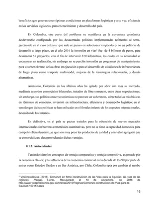 16
beneficios que generan tener óptimas condiciones en plataformas logísticas y a su vez, eficiencia
en los servicios logísticos, para el crecimiento y desarrollo del país.
En Colombia, otra parte del problema se manifiesta en la coyuntura económica
desfavorable configurada por las desacertadas políticas implementadas referentes al tema,
precisando en el caso del país que solo se piensa en soluciones temporales y no en políticas de
desarrollo a largo plazo, en el año 2016 la inversión en vías2
fue de 4 billones de pesos, para
desarrollar 57 proyectos, con el fin de intervenir 870 kilómetros, los cuales en la actualidad se
encuentran en realización, sin embargo no se percibe inversión en programas de mantenimiento,
para sostener el ritmo de las obras en ejecución o para el desarrollo de soluciones de infraestructura
de largo plazo como trasporte multimodal, mejoras de la tecnologías relacionadas, y demás
alternativas.
Asimismo, Colombia en los últimos años ha optado por abrir aún más su mercado,
mediante acuerdos comerciales bilaterales, tratados de libre comercio, entre otras negociaciones;
sin embargo, sus políticas macroeconómicas no parecen ser coherentes, sobre todo las más básicas
en términos de comercio, inversión en infraestructura, eficiencia y desempeño logístico; en el
sentido que dichas políticas se han enfocado en el fortalecimiento de los aspectos internacionales,
descuidando los internos.
En definitiva, en el país se pactan tratados para la obtención de nuevos mercados
internacionales sin barreras comerciales cuantitativas, pero no se tiene la capacidad domestica para
competir eficientemente, ya que son muy poco los productos de calidad y con valor agregado que
se comercializan, desaprovechando dichas ventajas.
0.1.2. Antecedentes
Teniendo claro los conceptos de ventaja comparativa y ventaja competitiva, expresado por
la economía clásica; y la influencia de la economía comercial en la década de los 90 por parte de
países como Estados Unidos y en Sur América, por Chile; Colombia opta por cambiar el rumbo
2 Vicepresidencia. (2016). Comenzó en firme construcción de las Vías para la Equidad, las vías de las
regiones: Vargas Lleras. Recuperado el 10 de noviembre, de 2016 de
http://www.vicepresidencia.gov.co/prensa/2016/Paginas/Comenzo-construccion-de-Vias-para-la-
Equidad-160114.aspx
 