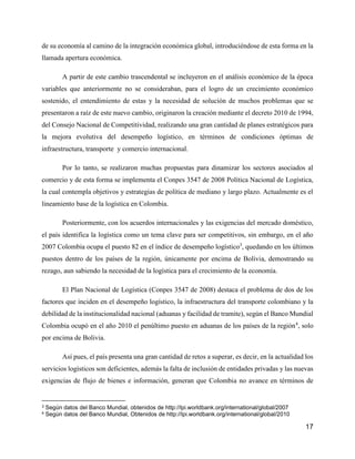 17
de su economía al camino de la integración económica global, introduciéndose de esta forma en la
llamada apertura económica.
A partir de este cambio trascendental se incluyeron en el análisis económico de la época
variables que anteriormente no se consideraban, para el logro de un crecimiento económico
sostenido, el entendimiento de estas y la necesidad de solución de muchos problemas que se
presentaron a raíz de este nuevo cambio, originaron la creación mediante el decreto 2010 de 1994,
del Consejo Nacional de Competitividad, realizando una gran cantidad de planes estratégicos para
la mejora evolutiva del desempeño logístico, en términos de condiciones óptimas de
infraestructura, transporte y comercio internacional.
Por lo tanto, se realizaron muchas propuestas para dinamizar los sectores asociados al
comercio y de esta forma se implementa el Conpes 3547 de 2008 Política Nacional de Logística,
la cual contempla objetivos y estrategias de política de mediano y largo plazo. Actualmente es el
lineamiento base de la logística en Colombia.
Posteriormente, con los acuerdos internacionales y las exigencias del mercado doméstico,
el país identifica la logística como un tema clave para ser competitivos, sin embargo, en el año
2007 Colombia ocupa el puesto 82 en el índice de desempeño logístico3
, quedando en los últimos
puestos dentro de los países de la región, únicamente por encima de Bolivia, demostrando su
rezago, aun sabiendo la necesidad de la logística para el crecimiento de la economía.
El Plan Nacional de Logística (Conpes 3547 de 2008) destaca el problema de dos de los
factores que inciden en el desempeño logístico, la infraestructura del transporte colombiano y la
debilidad de la institucionalidad nacional (aduanas y facilidad de tramite), según el Banco Mundial
Colombia ocupó en el año 2010 el penúltimo puesto en aduanas de los países de la región4
, solo
por encima de Bolivia.
Así pues, el país presenta una gran cantidad de retos a superar, es decir, en la actualidad los
servicios logísticos son deficientes, además la falta de inclusión de entidades privadas y las nuevas
exigencias de flujo de bienes e información, generan que Colombia no avance en términos de
3 Según datos del Banco Mundial, obtenidos de http://lpi.worldbank.org/international/global/2007
4 Según datos del Banco Mundial, Obtenidos de http://lpi.worldbank.org/international/global/2010
 