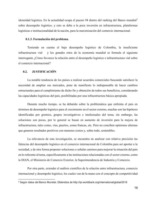 18
idoneidad logística. En la actualidad ocupa el puesto 94 dentro del ranking del Banco mundial5
sobre desempeño logístico, y esto se debe a la poca inversión en infraestructura, plataformas
logísticas e institucionalidad de la nación, para la maximización del comercio internacional.
0.1.3. Formulación del problema.
Teniendo en cuenta el bajo desempeño logístico de Colombia, la insuficiente
infraestructura vial y los grandes retos de la economía mundial se formula el siguiente
interrogante ¿Cómo favorece la relación entre el desempeño logístico e infraestructura vial sobre
el comercio internacional?
0.2. JUSTIFICACIÓN
La notable tendencia de los países a realizar acuerdos comerciales buscando satisfacer la
necesidad de ampliar sus mercados, pone de manifiesto lo indispensable de hacer cambios
estructurales para el cumplimiento de dicho fin y obtención de todos sus beneficios, considerando
las capacidades logísticas del país, posibilitadas por una infraestructura básica apropiada.
Durante mucho tiempo, se ha debatido sobre la problemática que enfrenta el país en
términos de desempeño logístico para el crecimiento en el sector externo, muchas son las hipótesis
identificadas por gremios, grupos investigativos e intelectuales del tema, sin embargo, las
soluciones son pocas, por lo general se basan en aumento de inversión para la mejora de
infraestructura, tales como, vías, puertos, zonas francas, etc. Pero no conciben opiniones alternas
que generen resultados positivos con menores costos y, sobre todo, sostenibles.
La relevancia de esta investigación, se encuentra en analizar con relativa precisión las
falencias del desempeño logístico en el comercio internacional de Colombia para así aportar a la
sociedad, y de otra forma proponer soluciones o señalar caminos para mejorar la situación del país
en lo referente al tema, específicamente a las instituciones relacionadas con el sector externo, como
la DIAN, el Ministerio de Comercio Exterior, la Superintendencia de Industria y Comercio.
Por otra parte, extender el análisis científico de la relación entre infraestructura, comercio
internacional y desempeño logístico, los cuales van de la mano con el concepto de competitividad
5 Según datos del Banco Mundial, Obtenidos de http://lpi.worldbank.org/international/global/2016
 
