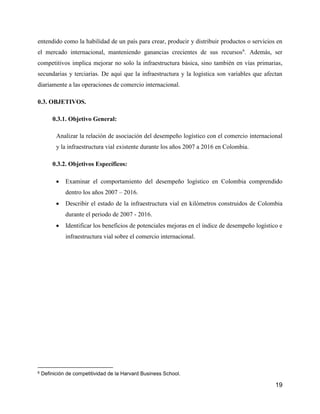 19
entendido como la habilidad de un país para crear, producir y distribuir productos o servicios en
el mercado internacional, manteniendo ganancias crecientes de sus recursos6
. Además, ser
competitivos implica mejorar no solo la infraestructura básica, sino también en vías primarias,
secundarias y terciarias. De aquí que la infraestructura y la logística son variables que afectan
diariamente a las operaciones de comercio internacional.
0.3. OBJETIVOS.
0.3.1. Objetivo General:
Analizar la relación de asociación del desempeño logístico con el comercio internacional
y la infraestructura vial existente durante los años 2007 a 2016 en Colombia.
0.3.2. Objetivos Específicos:
 Examinar el comportamiento del desempeño logístico en Colombia comprendido
dentro los años 2007 – 2016.
 Describir el estado de la infraestructura vial en kilómetros construidos de Colombia
durante el periodo de 2007 - 2016.
 Identificar los beneficios de potenciales mejoras en el índice de desempeño logístico e
infraestructura vial sobre el comercio internacional.
6 Definición de competitividad de la Harvard Business School.
 