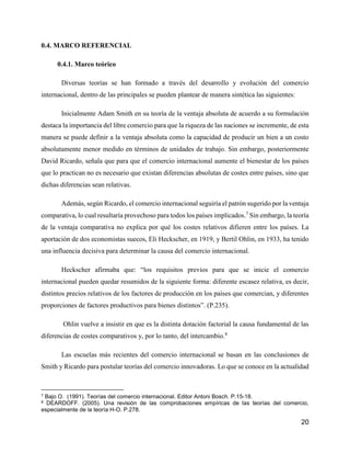 20
0.4. MARCO REFERENCIAL
0.4.1. Marco teórico
Diversas teorías se han formado a través del desarrollo y evolución del comercio
internacional, dentro de las principales se pueden plantear de manera sintética las siguientes:
Inicialmente Adam Smith en su teoría de la ventaja absoluta de acuerdo a su formulación
destaca la importancia del libre comercio para que la riqueza de las naciones se incremente, de esta
manera se puede definir a la ventaja absoluta como la capacidad de producir un bien a un costo
absolutamente menor medido en términos de unidades de trabajo. Sin embargo, posteriormente
David Ricardo, señala que para que el comercio internacional aumente el bienestar de los países
que lo practican no es necesario que existan diferencias absolutas de costes entre países, sino que
dichas diferencias sean relativas.
Además, según Ricardo, el comercio internacional seguiría el patrón sugerido por la ventaja
comparativa, lo cual resultaría provechoso para todos los países implicados.7
Sin embargo, la teoría
de la ventaja comparativa no explica por qué los costes relativos difieren entre los países. La
aportación de dos economistas suecos, Eli Heckscher, en 1919, y Bertil Ohlin, en 1933, ha tenido
una influencia decisiva para determinar la causa del comercio internacional.
Heckscher afirmaba que: “los requisitos previos para que se inicie el comercio
internacional pueden quedar resumidos de la siguiente forma: diferente escasez relativa, es decir,
distintos precios relativos de los factores de producción en los países que comercian, y diferentes
proporciones de factores productivos para bienes distintos”. (P.235).
Ohlin vuelve a insistir en que es la distinta dotación factorial la causa fundamental de las
diferencias de costes comparativos y, por lo tanto, del intercambio.8
Las escuelas más recientes del comercio internacional se basan en las conclusiones de
Smith y Ricardo para postular teorías del comercio innovadoras. Lo que se conoce en la actualidad
7 Bajo O. (1991). Teorías del comercio internacional. Editor Antoni Bosch. P.15-18.
8 DEARDOFF. (2005). Una revisión de las comprobaciones empíricas de las teorías del comercio,
especialmente de la teoría H-O. P.278.
 