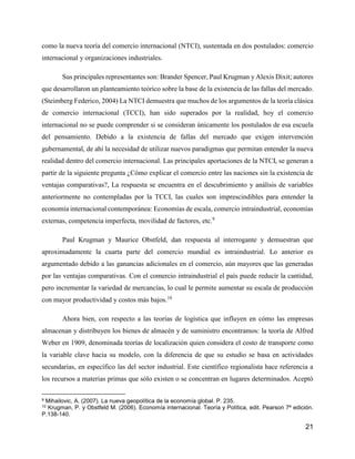 21
como la nueva teoría del comercio internacional (NTCI), sustentada en dos postulados: comercio
internacional y organizaciones industriales.
Sus principales representantes son: Brander Spencer, Paul Krugman y Alexis Dixit; autores
que desarrollaron un planteamiento teórico sobre la base de la existencia de las fallas del mercado.
(Steimberg Federico, 2004) La NTCI demuestra que muchos de los argumentos de la teoría clásica
de comercio internacional (TCCI), han sido superados por la realidad, hoy el comercio
internacional no se puede comprender si se consideran únicamente los postulados de esa escuela
del pensamiento. Debido a la existencia de fallas del mercado que exigen intervención
gubernamental, de ahí la necesidad de utilizar nuevos paradigmas que permitan entender la nueva
realidad dentro del comercio internacional. Las principales aportaciones de la NTCI, se generan a
partir de la siguiente pregunta ¿Cómo explicar el comercio entre las naciones sin la existencia de
ventajas comparativas?, La respuesta se encuentra en el descubrimiento y análisis de variables
anteriormente no contempladas por la TCCI, las cuales son imprescindibles para entender la
economía internacional contemporánea: Economías de escala, comercio intraindustrial, economías
externas, competencia imperfecta, movilidad de factores, etc.9
Paul Krugman y Maurice Obstfeld, dan respuesta al interrogante y demuestran que
aproximadamente la cuarta parte del comercio mundial es intraindustrial. Lo anterior es
argumentado debido a las ganancias adicionales en el comercio, aún mayores que las generadas
por las ventajas comparativas. Con el comercio intraindustrial el país puede reducir la cantidad,
pero incrementar la variedad de mercancías, lo cual le permite aumentar su escala de producción
con mayor productividad y costos más bajos.10
Ahora bien, con respecto a las teorías de logística que influyen en cómo las empresas
almacenan y distribuyen los bienes de almacén y de suministro encontramos: la teoría de Alfred
Weber en 1909, denominada teorías de localización quien considera el costo de transporte como
la variable clave hacia su modelo, con la diferencia de que su estudio se basa en actividades
secundarias, en específico las del sector industrial. Este científico regionalista hace referencia a
los recursos a materias primas que sólo existen o se concentran en lugares determinados. Aceptó
9 Mihailovic, A. (2007). La nueva geopolítica de la economía global. P. 235.
10 Krugman, P. y Obstfeld M. (2006). Economía internacional. Teoría y Política, edit. Pearson 7ª edición.
P.138-140.
 