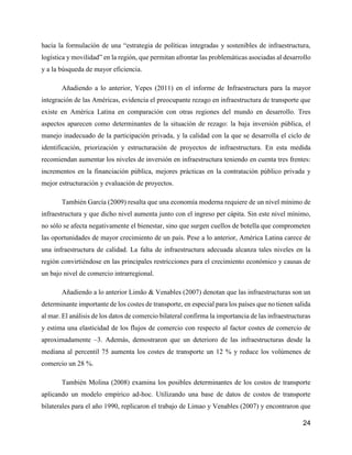 24
hacia la formulación de una “estrategia de políticas integradas y sostenibles de infraestructura,
logística y movilidad” en la región, que permitan afrontar las problemáticas asociadas al desarrollo
y a la búsqueda de mayor eficiencia.
Añadiendo a lo anterior, Yepes (2011) en el informe de Infraestructura para la mayor
integración de las Américas, evidencia el preocupante rezago en infraestructura de transporte que
existe en América Latina en comparación con otras regiones del mundo en desarrollo. Tres
aspectos aparecen como determinantes de la situación de rezago: la baja inversión pública, el
manejo inadecuado de la participación privada, y la calidad con la que se desarrolla el ciclo de
identificación, priorización y estructuración de proyectos de infraestructura. En esta medida
recomiendan aumentar los niveles de inversión en infraestructura teniendo en cuenta tres frentes:
incrementos en la financiación pública, mejores prácticas en la contratación público privada y
mejor estructuración y evaluación de proyectos.
También García (2009) resalta que una economía moderna requiere de un nivel mínimo de
infraestructura y que dicho nivel aumenta junto con el ingreso per cápita. Sin este nivel mínimo,
no sólo se afecta negativamente el bienestar, sino que surgen cuellos de botella que comprometen
las oportunidades de mayor crecimiento de un país. Pese a lo anterior, América Latina carece de
una infraestructura de calidad. La falta de infraestructura adecuada alcanza tales niveles en la
región convirtiéndose en las principales restricciones para el crecimiento económico y causas de
un bajo nivel de comercio intrarregional.
Añadiendo a lo anterior Limão & Venables (2007) denotan que las infraestructuras son un
determinante importante de los costes de transporte, en especial para los países que no tienen salida
al mar. El análisis de los datos de comercio bilateral confirma la importancia de las infraestructuras
y estima una elasticidad de los flujos de comercio con respecto al factor costes de comercio de
aproximadamente –3. Además, demostraron que un deterioro de las infraestructuras desde la
mediana al percentil 75 aumenta los costes de transporte un 12 % y reduce los volúmenes de
comercio un 28 %.
También Molina (2008) examina los posibles determinantes de los costos de transporte
aplicando un modelo empírico ad-hoc. Utilizando una base de datos de costos de transporte
bilaterales para el año 1990, replicaron el trabajo de Limao y Venables (2007) y encontraron que
 