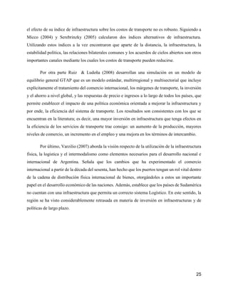 25
el efecto de su índice de infraestructura sobre los costos de transporte no es robusto. Siguiendo a
Micco (2004) y Serebrinzky (2005) calcularon dos índices alternativos de infraestructura.
Utilizando estos índices a la vez encontraron que aparte de la distancia, la infraestructura, la
estabilidad política, las relaciones bilaterales comunes y los acuerdos de cielos abiertos son otros
importantes canales mediante los cuales los costos de transporte pueden reducirse.
Por otra parte Ruiz & Ludeña (2008) desarrollan una simulación en un modelo de
equilibrio general GTAP que es un modelo estándar, multirregional y multisectorial que incluye
explícitamente el tratamiento del comercio internacional, los márgenes de transporte, la inversión
y el ahorro a nivel global, y las respuestas de precio e ingresos a lo largo de todos los países, que
permite establecer el impacto de una política económica orientada a mejorar la infraestructura y
por ende, la eficiencia del sistema de transporte. Los resultados son consistentes con los que se
encuentran en la literatura; es decir, una mayor inversión en infraestructura que tenga efectos en
la eficiencia de los servicios de transporte trae consigo: un aumento de la producción, mayores
niveles de comercio, un incremento en el empleo y una mejora en los términos de intercambio.
Por último, Varzilio (2007) aborda la visión respecto de la utilización de la infraestructura
física, la logística y el intermodalismo como elementos necesarios para el desarrollo nacional e
internacional de Argentina. Señala que los cambios que ha experimentado el comercio
internacional a partir de la década del sesenta, han hecho que los puertos tengan un rol vital dentro
de la cadena de distribución física internacional de bienes, otorgándoles a estos un importante
papel en el desarrollo económico de las naciones. Además, establece que los países de Sudamérica
no cuentan con una infraestructura que permita un correcto sistema Logístico. En este sentido, la
región se ha visto considerablemente retrasada en materia de inversión en infraestructuras y de
políticas de largo plazo.
 