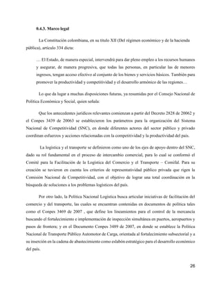 26
0.4.3. Marco legal
La Constitución colombiana, en su título XII (Del régimen económico y de la hacienda
pública), artículo 334 dicta:
… El Estado, de manera especial, intervendrá para dar pleno empleo a los recursos humanos
y asegurar, de manera progresiva, que todas las personas, en particular las de menores
ingresos, tengan acceso efectivo al conjunto de los bienes y servicios básicos. También para
promover la productividad y competitividad y el desarrollo armónico de las regiones…
Lo que da lugar a muchas disposiciones futuras, ya resumidas por el Consejo Nacional de
Política Económica y Social, quien señala:
Que los antecedentes jurídicos relevantes comienzan a partir del Decreto 2828 de 20062 y
el Conpes 3439 de 20063 se establecieron los parámetros para la organización del Sistema
Nacional de Competitividad (SNC), en donde diferentes actores del sector público y privado
coordinan esfuerzos y acciones relacionadas con la competitividad y la productividad del país.
La logística y el transporte se definieron como uno de los ejes de apoyo dentro del SNC,
dado su rol fundamental en el proceso de intercambio comercial, para lo cual se conformó el
Comité para la Facilitación de la Logística del Comercio y el Transporte – Comifal. Para su
creación se tuvieron en cuenta los criterios de representatividad público privada que rigen la
Comisión Nacional de Competitividad, con el objetivo de lograr una total coordinación en la
búsqueda de soluciones a los problemas logísticos del país.
Por otro lado, la Política Nacional Logística busca articular iniciativas de facilitación del
comercio y del transporte, las cuales se encuentran contenidas en documentos de política tales
como el Conpes 3469 de 2007 , que define los lineamientos para el control de la mercancía
buscando el fortalecimiento e implementación de inspección simultánea en puertos, aeropuertos y
pasos de frontera; y en el Documento Conpes 3489 de 2007, en donde se establece la Política
Nacional de Transporte Público Automotor de Carga, orientada al fortalecimiento subsectorial y a
su inserción en la cadena de abastecimiento como eslabón estratégico para el desarrollo económico
del país.
 