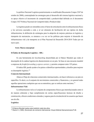 27
La política Nacional Logística posteriormente es modificada (Documento Conpes 3547 de
octubre de 2008), contemplando las estrategias para el desarrollo del sistema logístico nacional y
su apoyo efectivo al incremento de competitividad y productividad definida en el documento
Conpes 3527 Política Nacional de Competitividad y Productividad.
La logística puede ser entendida como el factor de articulación entre la infraestructura física
y los servicios asociados a está, y al ser elemento de facilitación del uso óptimo de dicha
infraestructura, la definición de estrategias para la adopción de mejores prácticas en logística y
transporte de mercancías, se enmarca a su vez en las políticas para mejorar el desarrollo de
infraestructura vial y de transporte en el Plan Nacional de Desarrollo 2014-2018 Todos por un
nuevo país.
0.4.4. Marco conceptual
El Índice de Desempeño Logístico – IDL:
Es una herramienta de benchmarking desarrollada por el Banco Mundial que mide el
desempeño de la cadena logística de abastecimiento en un país. Se basa en una encuesta mundial
a empresas de freight forwarding y express carriers, y permite comparar entre 155 países.
El índice IDL puede ayudar a los países a identificar oportunidades y desafíos para mejorar
su desempeño logístico.14
Comercio Internacional:
Abarca el flujo de relaciones comerciales internacionales, sin hacer referencia a un país en
específico. Es decir, es el conjunto de movimientos comerciales y financieros, y en general todas
aquellas operaciones cualquiera que sea su naturaleza, que se realicen entre naciones.15
Infraestructura Vial:
La infraestructura vial es el conjunto de componentes físicos que interrelacionados entre sí
de manera coherente y bajo cumplimiento de ciertas especificaciones técnicas de diseño y
construcción, ofrecen condiciones cómodas y seguras para la circulación de los usuarios que hacen
uso de ella.
Logística:
14 El Banco Mundial realiza esta medición cada dos años.
15 Osorio C. (1995). Diccionario de comercio internacional. Grupo Editorial Iberoamericana.P.48.
 