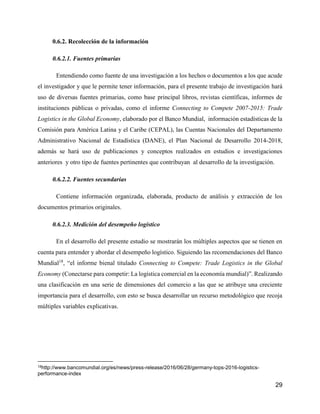 29
0.6.2. Recolección de la información
0.6.2.1. Fuentes primarias
Entendiendo como fuente de una investigación a los hechos o documentos a los que acude
el investigador y que le permite tener información, para el presente trabajo de investigación hará
uso de diversas fuentes primarias, como base principal libros, revistas científicas, informes de
instituciones públicas o privadas, como el informe Connecting to Compete 2007-2015: Trade
Logistics in the Global Economy, elaborado por el Banco Mundial, información estadísticas de la
Comisión para América Latina y el Caribe (CEPAL), las Cuentas Nacionales del Departamento
Administrativo Nacional de Estadística (DANE), el Plan Nacional de Desarrollo 2014-2018,
además se hará uso de publicaciones y conceptos realizados en estudios e investigaciones
anteriores y otro tipo de fuentes pertinentes que contribuyan al desarrollo de la investigación.
0.6.2.2. Fuentes secundarias
Contiene información organizada, elaborada, producto de análisis y extracción de los
documentos primarios originales.
0.6.2.3. Medición del desempeño logístico
En el desarrollo del presente estudio se mostrarán los múltiples aspectos que se tienen en
cuenta para entender y abordar el desempeño logístico. Siguiendo las recomendaciones del Banco
Mundial18
, “el informe bienal titulado Connecting to Compete: Trade Logistics in the Global
Economy (Conectarse para competir: La logística comercial en la economía mundial)”. Realizando
una clasificación en una serie de dimensiones del comercio a las que se atribuye una creciente
importancia para el desarrollo, con esto se busca desarrollar un recurso metodológico que recoja
múltiples variables explicativas.
18http://www.bancomundial.org/es/news/press-release/2016/06/28/germany-tops-2016-logistics-
performance-index
 