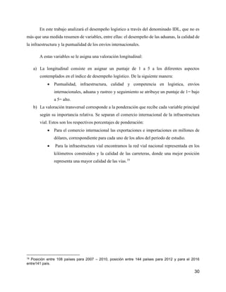 30
En este trabajo analizará el desempeño logístico a través del denominado IDL, que no es
más que una medida resumen de variables, entre ellas: el desempeño de las aduanas, la calidad de
la infraestructura y la puntualidad de los envíos internacionales.
A estas variables se le asigna una valoración longitudinal:
a) La longitudinal consiste en asignar un puntaje de 1 a 5 a los diferentes aspectos
contemplados en el índice de desempeño logístico. De la siguiente manera:
 Puntualidad, infraestructura, calidad y competencia en logística, envíos
internacionales, aduana y rastreo y seguimiento se atribuye un puntaje de 1= bajo
a 5= alto.
b) La valoración transversal corresponde a la ponderación que recibe cada variable principal
según su importancia relativa. Se separan el comercio internacional de la infraestructura
vial. Estos son los respectivos porcentajes de ponderación:
 Para el comercio internacional las exportaciones e importaciones en millones de
dólares, correspondiente para cada uno de los años del periodo de estudio.
 Para la infraestructura vial encontramos la red vial nacional representada en los
kilómetros construidos y la calidad de las carreteras, donde una mejor posición
representa una mayor calidad de las vías.19
19 Posición entre 108 países para 2007 – 2010, posición entre 144 países para 2012 y para el 2016
entre141 país.
 