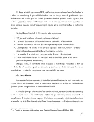 38
El Banco Mundial expone que el IDL está fuertemente asociado con la confiabilidad de la
cadena de suministro y la previsibilidad del servicio de entrega tanto de productores como
exportadores. Por lo tanto, para los Estados que forman parte del presente análisis logístico, este
indicador, permite visualizar problemas asociados con la infraestructura del país e identificar las
áreas sujetas a medidas correctivas para lograr mejoras en la competitividad de la plataforma
logística.
Según el Banco Mundial, el IDL examina seis componentes:
i. Eficiencia de la Aduana y despachos aduaneros (Aduana).
ii. La calidad del comercio y la infraestructura del transporte (Infraestructura).
iii. Facilidad de establecer envíos a precios competitivos (Envíos Internacionales).
iv. La competencia y la calidad de los servicios logísticos –camiones, reenvíos y corretaje
(intermediación) de aduana (Calidad y Competencia Logística).
v. La capacidad de seguimiento y rastreo de envíos (Rastreo y Seguimiento)
vi. La frecuencia con la que los envíos lleguen a los destinatarios dentro de los plazos
previstos o esperados (Puntualidad).
De igual forma, es importante tomar en cuenta la metodología realizada a la hora de
recolectar la información a partir de encuestas y cuestionarios. Estos se crean de manera
estandarizada y evalúan los componentes para los principales mercados.
1.2.1.1. Las Aduanas
Las aduanas fueron creadas para el control del intercambio comercial entre países, para así
regular tanto la entrada como la salida de productos de los territorios, es decir son como una llave
que abre y cierra las operaciones de comercio internacional.
La función principal de la Aduana20
es valorar, clasificar, verificar y controlar la entrada y
salida de mercaderías, como también los medios en que son transportadas, asegurando el
cumplimiento de las disposiciones vigentes. Por lo tanto, las estrategias principales de la Aduana
se vinculan con la facilitación y potenciación del comercio exterior, verificación oportuna, a través
20 La Función de la aduana está regulada por el Estatuto Aduanero (Decreto 2685 de 1999).
 