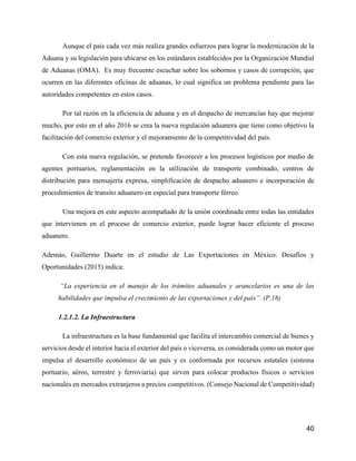 40
Aunque el país cada vez más realiza grandes esfuerzos para lograr la modernización de la
Aduana y su legislación para ubicarse en los estándares establecidos por la Organización Mundial
de Aduanas (OMA). Es muy frecuente escuchar sobre los sobornos y casos de corrupción, que
ocurren en las diferentes oficinas de aduanas, lo cual significa un problema pendiente para las
autoridades competentes en estos casos.
Por tal razón en la eficiencia de aduana y en el despacho de mercancías hay que mejorar
mucho, por esto en el año 2016 se crea la nueva regulación aduanera que tiene como objetivo la
facilitación del comercio exterior y el mejoramiento de la competitividad del país.
Con esta nueva regulación, se pretende favorecer a los procesos logísticos por medio de
agentes portuarios, reglamentación en la utilización de transporte combinado, centros de
distribución para mensajería expresa, simplificación de despacho aduanero e incorporación de
procedimientos de transito aduanero en especial para transporte férreo.
Una mejora en este aspecto acompañado de la unión coordinada entre todas las entidades
que intervienen en el proceso de comercio exterior, puede lograr hacer eficiente el proceso
aduanero.
Además, Guillermo Duarte en el estudio de Las Exportaciones en México: Desafíos y
Oportunidades (2015) indica:
“La experiencia en el manejo de los trámites aduanales y arancelarios es una de las
habilidades que impulsa el crecimiento de las exportaciones y del país”. (P.16)
1.2.1.2. La Infraestructura
La infraestructura es la base fundamental que facilita el intercambio comercial de bienes y
servicios desde el interior hacia el exterior del país o viceversa, es considerada como un motor que
impulsa el desarrollo económico de un país y es conformada por recursos estatales (sistema
portuario, aéreo, terrestre y ferroviaria) que sirven para colocar productos físicos o servicios
nacionales en mercados extranjeros a precios competitivos. (Consejo Nacional de Competitividad)
 