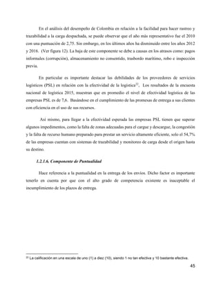 45
En el análisis del desempeño de Colombia en relación a la facilidad para hacer rastreo y
trazabilidad a la carga despachada, se puede observar que el año más representativo fue el 2010
con una puntuación de 2,75. Sin embargo, en los últimos años ha disminuido entre los años 2012
y 2016. (Ver figura 12). La baja de este componente se debe a causas en los atrasos como: pagos
informales (corrupción), almacenamiento no consentido, trasbordo marítimo, robo e inspección
previa.
En particular es importante destacar las debilidades de los proveedores de servicios
logísticos (PSL) en relación con la efectividad de la logística22
, Los resultados de la encuesta
nacional de logística 2015, muestran que en promedio el nivel de efectividad logística de las
empresas PSL es de 7,6. Basándose en el cumplimiento de las promesas de entrega a sus clientes
con eficiencia en el uso de sus recursos.
Así mismo, para llegar a la efectividad esperada las empresas PSL tienen que superar
algunos impedimentos, como la falta de zonas adecuadas para el cargue y descargue, la congestión
y la falta de recurso humano preparado para prestar un servicio altamente eficiente, solo el 54,7%
de las empresas cuentan con sistemas de trazabilidad y monitoreo de carga desde el origen hasta
su destino.
1.2.1.6. Componente de Puntualidad
Hace referencia a la puntualidad en la entrega de los envíos. Dicho factor es importante
tenerlo en cuenta por que con el alto grado de competencia existente es inaceptable el
incumplimiento de los plazos de entrega.
22 La calificación en una escala de uno (1) a diez (10), siendo 1 no tan efectiva y 10 bastante efectiva.
 