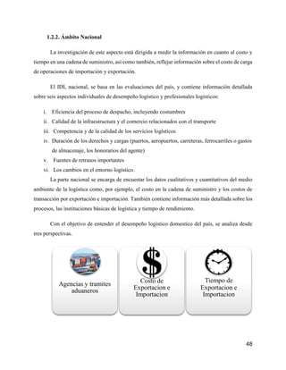 48
1.2.2. Ámbito Nacional
La investigación de este aspecto está dirigida a medir la información en cuanto al costo y
tiempo en una cadena de suministro, así como también, reflejar información sobre el costo de carga
de operaciones de importación y exportación.
El IDL nacional, se basa en las evaluaciones del país, y contiene información detallada
sobre seis aspectos individuales de desempeño logístico y profesionales logísticos:
i. Eficiencia del proceso de despacho, incluyendo costumbres
ii. Calidad de la infraestructura y el comercio relacionados con el transporte
iii. Competencia y de la calidad de los servicios logísticos
iv. Duración de los derechos y cargas (puertos, aeropuertos, carreteras, ferrocarriles o gastos
de almacenaje, los honorarios del agente)
v. Fuentes de retrasos importantes
vi. Los cambios en el entorno logístico.
La parte nacional se encarga de encuestar los datos cualitativos y cuantitativos del medio
ambiente de la logística como, por ejemplo, el costo en la cadena de suministro y los costos de
transacción por exportación e importación. También contiene información más detallada sobre los
procesos, las instituciones básicas de logística y tiempo de rendimiento.
Con el objetivo de entender el desempeño logístico domestico del país, se analiza desde
tres perspectivas.
Agencias y tramites
aduaneros
Costo de
Exportacion e
Importacion
Tiempo de
Exportacion e
Importacion
 