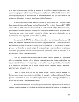 56
a un nuevo programa con el objetivo de aumentar la inversión privada en infraestructura vial,
denominado programa de Concesiones Viales, como complemento del Plan Vial de Apertura. Esto
constituyó un gran paso en la construcción de infraestructura en el país, que hasta entonces, era
únicamente definida por los aportes que el sector público financiaba.
A raíz de estos programas y la nueva tendencia de globalización que Colombia adoptó
(apertura económica), se da forma al Instituto Nacional de Vías mediante el decreto 2171 del 30
de diciembre de 1992, que ordena: “la creación de un establecimiento público del orden nacional,
con personería jurídica, autonomía administrativa y patrimonio propio, adscrito al Ministerio de
Transporte, que tuviera como objetivo ejecutar las políticas y proyectos relacionados con la
infraestructura vial a cargo de la Nación”. (INVIAS, 2016)
Con la creación de INVIAS, las políticas relacionadas a la inversión en infraestructura vial
fueron más coherentes al problema de escases de vías y baja manutención. La creación de nuevas
estrategias de inversión, la incorporación de proyectos financiados en un 100% por el sector
privado y el desarrollo de la metodología de contratación por concesión, fueron los primeros
escalafones que junto a la creación de esta organización generaron el cambio de paradigma de la
infraestructura vial del Estado colombiano.
En el año 2003 mediante el decreto 1800, se crea el Instituto Nacional de Concesiones
(INCO), entidad que tiene por objeto: “planear, estructurar, contratar, ejecutar y administrar los
negocios de infraestructura de transporte que se desarrollen con participación del capital privado
y en especial las concesiones, en los modos carretero, fluvial, marítimo, férreo y portuario”.
(SECRETARIA SENADO, 2017)
Luego el INCO evoluciona en una nueva entidad, llamada Agencia Nacional de
Infraestructura la cual asume las responsabilidades de la anterior entidad, modificando la figura
jurídica e impactando en todos los sectores sujetos de concesión, con mayor transparencia y
efectividad en acuerdo a la normatividad vigente.
Actualmente, Colombia ha evolucionado positivamente en la implementación de proyectos
y planes estratégicos para el mejoramiento de la infraestructura vial. Sin embargo, en comparación
 