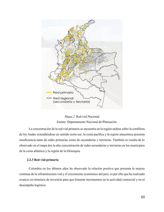 63
Mapa 2. Red vial Nacional
Fuente: Departamento Nacional de Planeación
La concentración de la red vial primaria se encuentra en la región andina sobre la cordillera
de los Andes extendiéndose en sentido norte-sur, la costa pacífica y la región amazónica presenta
insuficiencia tanto de redes primarias como de secundarias y terciarias. También se resalta de lo
observado en el mapa dos la alta concentración de redes secundarias y terciarias en los municipios
de la costa atlántica y la región de la Orinoquia.
2.2.3 Red vial primaria
Colombia en los últimos años ha observado la relación positiva que presenta la mejora
continua de la infraestructura vial y el crecimiento económico del país, es por ello que ha realizado
avances en términos de inversión para que fomente incrementos en la actividad comercial y en el
desempeño logístico.
 