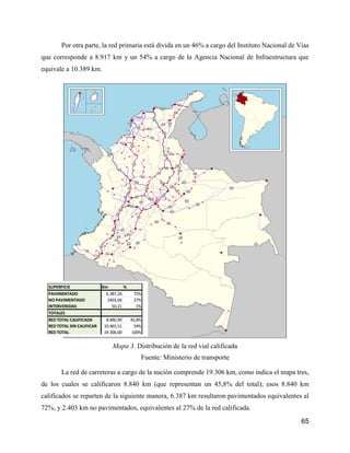 65
Por otra parte, la red primaria está divida en un 46% a cargo del Instituto Nacional de Vías
que corresponde a 8.917 km y un 54% a cargo de la Agencia Nacional de Infraestructura que
equivale a 10.389 km.
Mapa 3. Distribución de la red vial calificada
Fuente: Ministerio de transporte
La red de carreteras a cargo de la nación comprende 19.306 km, como indica el mapa tres,
de los cuales se calificaron 8.840 km (que representan un 45,8% del total); esos 8.840 km
calificados se reparten de la siguiente manera, 6.387 km resultaron pavimentados equivalentes al
72%, y 2.403 km no pavimentados, equivalentes al 27% de la red calificada.
SUPERFICIE Km %
PAVIMENTADO 6.387,24 72%
NO PAVIMENTADO 2403,04 27%
INTERVENIDAS 50,21 1%
TOTALES
RED TOTAL CALIFICADA 8.840,49 45,8%
RED TOTAL SIN CALIFICAR 10.465,51 54%
RED TOTAL 19.306,00 100%
 