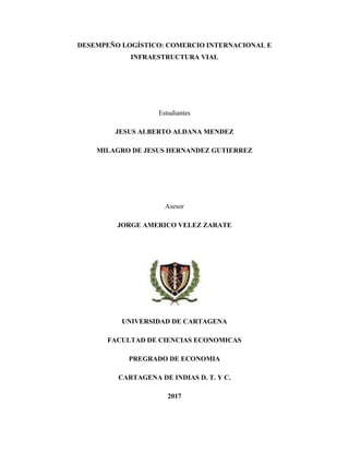DESEMPEÑO LOGÍSTICO: COMERCIO INTERNACIONAL E
INFRAESTRUCTURA VIAL
Estudiantes
JESUS ALBERTO ALDANA MENDEZ
MILAGRO DE JESUS HERNANDEZ GUTIERREZ
Asesor
JORGE AMERICO VELEZ ZARATE
UNIVERSIDAD DE CARTAGENA
FACULTAD DE CIENCIAS ECONOMICAS
PREGRADO DE ECONOMIA
CARTAGENA DE INDIAS D. T. Y C.
2017
 