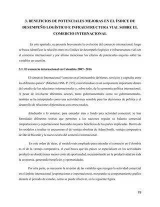 79
3. BENEFICIOS DE POTENCIALES MEJORAS EN EL ÍNDICE DE
DESEMPEÑO LOGÍSTICO E INFRAESTRUCTURA VIAL SOBRE EL
COMERCIO INTERNACIONAL
En este apartado, se presenta brevemente la evolución del comercio internacional, luego
se busca identificar la relación entre en el índice de desempeño logístico e infraestructura vial con
el comercio internacional y por último mencionar los efectos de potenciales mejoras sobre las
variables en cuestión.
3.1. El comercio internacional en Colombia 2007- 2016
El comercio Internacional “consiste en el intercambio de bienes, servicios y capitales entre
los diferentes países” (Mochón.1996. P. 215); convirtiéndose en un componente importante dentro
del estudio de las relaciones internacionales y, sobre todo, de la economía política internacional.
A pesar de involucrar diferentes actores, tanto gubernamentales como no gubernamentales,
también se ha interpretado como una actividad muy sensible para las decisiones de política y el
desarrollo de relaciones diplomáticas con otros estados.
Añadiendo a lo anterior, para entender más a fondo esta actividad comercial, se han
formulado diferentes teorías que permiten a las naciones regular su balanza comercial
(importaciones y exportaciones) buscando mayores beneficios de las partes implicadas. Dentro de
los modelos a resaltar se encuentran el de ventaja absoluta de Adam Smith, ventaja comparativa
de David Ricardo y la nueva teoría del comercio internacional.
En este orden de ideas, el modelo más empleado para entender el comercio en Colombia
es el de la ventaja comparativa, el cual busca que los países se especialicen en las actividades
productivas donde tienen menor costo de oportunidad, incrementando así la productividad en toda
la economía, generando beneficios y oportunidades.
Por otra parte, es necesario la revisión de las variables que recogen la actividad comercial
en el ámbito internacional (exportaciones e importaciones), mostrando su comportamiento grafico
durante el periodo de estudio, como se puede observar, en la siguiente figura.
 