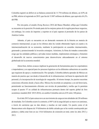82
Colombia registró un déficit en su balanza comercial de 11.754 millones de dólares, un 4,9% de
su PIB, inferior al registrado en 2015, que fue de 15.907 millones de dólares, que equivale el 6,3%
del PIB.
Por otra parte, el estudio Doing Business 2016 del Banco Mundial, refleja que Colombia
se encuentra en la posición 54 siendo parte de los mejores países de la región para hacer negocios,
sin embargo, los costos de importar y exportar en el país superan al promedio de los países de
América Latina.
Además, el país se encuentra en un destacado momento de la historia en materia de
comercio internacional, ya que en los últimos años ha venido obteniendo logros en cuanto a la
internacionalización de su economía, mediante la participación en acuerdos internacionales,
generando y promocionando la inversión extranjera. Asimismo, la firma de tratados comerciales
exige que las entidades públicas y privadas tomen medidas, implementen estrategias y fomenten
el desarrollo de nuevos conocimientos para desenvolverse adecuadamente en el entorno
globalizado de la economía mundial.
Ahora bien, dichos avances implican la generación de herramientas para los exportadores
e importadores y en especial para los procesos logísticos en los diferentes subsectores en cuestión
que requieren de apoyo y modernización. Por ejemplo, Colombia debería aprender de México en
materia de puertos que van desde el desarrollo de la infraestructura vial hasta la capacitación del
personal y la incorporación de tecnología de vanguardia. Al mismo tiempo, los puertos necesitan
conexiones eficientes desde y hacia ellos. México ha invertido en autopistas y en red ferroviaria,
permitiendo un funcionamiento eficiente con niveles de puntualidad y tarifas que le permiten
ocupar el puesto 57 en calidad de infraestructura portuaria dentro del reporte global de foro
económico mundial (IGC 2015-2016), en cambio Colombia está en el 85 entre 140 países.
En el año 2015 el país azteca tuvo un movimiento de carga en tren alrededor de120 millones
de toneladas. En Colombia ocurre lo contrario, el 80 % de la carga del país se mueve en camiones,
a través de carreteras que no dan abasto y muchas en mal estado. Un puerto como el de
Buenaventura solo dispone de 19 kilómetros de doble calzada que se ha venido construyendo por
pedazos y debía estar listo en sus 118,4 kilómetros de extensión en total, entre los años 2012 y
2013.
 