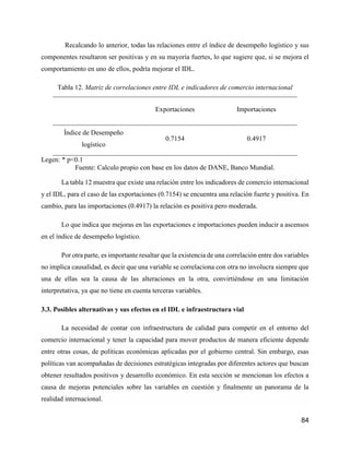 84
Recalcando lo anterior, todas las relaciones entre el índice de desempeño logístico y sus
componentes resultaron ser positivas y en su mayoría fuertes, lo que sugiere que, si se mejora el
comportamiento en uno de ellos, podría mejorar el IDL.
Tabla 12. Matriz de correlaciones entre IDL e indicadores de comercio internacional
Exportaciones Importaciones
Índice de Desempeño
logístico
0.7154 0.4917
Legen: * p<0.1
Fuente: Calculo propio con base en los datos de DANE, Banco Mundial.
La tabla 12 muestra que existe una relación entre los indicadores de comercio internacional
y el IDL, para el caso de las exportaciones (0.7154) se encuentra una relación fuerte y positiva. En
cambio, para las importaciones (0.4917) la relación es positiva pero moderada.
Lo que indica que mejoras en las exportaciones e importaciones pueden inducir a ascensos
en el índice de desempeño logístico.
Por otra parte, es importante resaltar que la existencia de una correlación entre dos variables
no implica causalidad, es decir que una variable se correlaciona con otra no involucra siempre que
una de ellas sea la causa de las alteraciones en la otra, convirtiéndose en una limitación
interpretativa, ya que no tiene en cuenta terceras variables.
3.3. Posibles alternativas y sus efectos en el IDL e infraestructura vial
La necesidad de contar con infraestructura de calidad para competir en el entorno del
comercio internacional y tener la capacidad para mover productos de manera eficiente depende
entre otras cosas, de políticas económicas aplicadas por el gobierno central. Sin embargo, esas
políticas van acompañadas de decisiones estratégicas integradas por diferentes actores que buscan
obtener resultados positivos y desarrollo económico. En esta sección se mencionan los efectos a
causa de mejoras potenciales sobre las variables en cuestión y finalmente un panorama de la
realidad internacional.
 