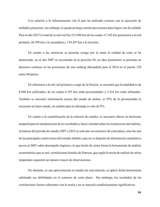 94
Con relación a la infraestructura vial el país ha realizado avances con la ejecución de
múltiples proyectos, sin embargo, le queda un largo camino por recorrer para lograr vías de calidad.
Para el año 2015 el total de la red vial fue 215.988 km de los cuales 17.382 km pertenecen a la red
primaria, 44.399 km a la secundaria y 154.207 km a la terciaria.
En cuanto a las carreteras se presenta rezago por lo tanto la calidad de estas se ha
deteriorado, en el año 2007 se encontraba en la posición 94, en años posteriores se presenta un
descenso continuo en las posiciones de este ranking ubicándolo para el 2016 en el puesto 120
entre140 países.
En referencia a la red vial primaria a cargo de la Nación, se encontró que la totalidad es de
8.840 km calificados, de los cuales 6.393 km están pavimentados y 2.416 km están afirmados.
También se encontró información acerca del estado de ambas, el 59% de la pavimentada se
encuentra en buen estado, en cambio para la afirmada es solo de 9%.
En cuanto a la cuantificación de la relación de estudio, es necesario ubicar un horizonte
temporal para la interpretación de los resultados y hacer claridad sobre las limitaciones del análisis,
al tratarse del periodo de estudio 2007 a 2016 se está ante un escenario de corto plazo, esta fue una
de las principales restricciones del estudio debido a que no se disponía de información cuantitativa
previa al 2007 sobre desempeño logístico; lo que limitó de cierta forma la herramienta de análisis
econométrico que se usó, correlaciones lineales de Pearson, que según la teoría de análisis de series
temporales requieren un número mayor de observaciones.
No obstante, es una aproximación al estudio de esta relación, se aplicó dicha herramienta
señalando sus debilidades en el contexto de corto plazo. Sin embargo, los resultados de las
correlaciones fueron coherentes con la teoría y en su mayoría estadísticamente significativas.
 