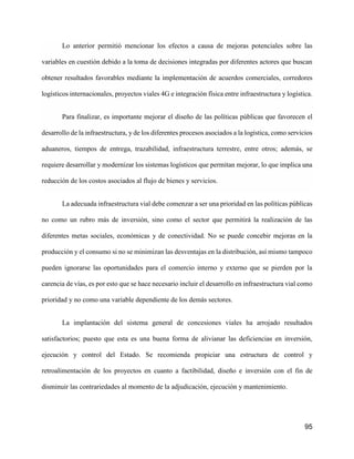 95
Lo anterior permitió mencionar los efectos a causa de mejoras potenciales sobre las
variables en cuestión debido a la toma de decisiones integradas por diferentes actores que buscan
obtener resultados favorables mediante la implementación de acuerdos comerciales, corredores
logísticos internacionales, proyectos viales 4G e integración física entre infraestructura y logística.
Para finalizar, es importante mejorar el diseño de las políticas públicas que favorecen el
desarrollo de la infraestructura, y de los diferentes procesos asociados a la logística, como servicios
aduaneros, tiempos de entrega, trazabilidad, infraestructura terrestre, entre otros; además, se
requiere desarrollar y modernizar los sistemas logísticos que permitan mejorar, lo que implica una
reducción de los costos asociados al flujo de bienes y servicios.
La adecuada infraestructura vial debe comenzar a ser una prioridad en las políticas públicas
no como un rubro más de inversión, sino como el sector que permitirá la realización de las
diferentes metas sociales, económicas y de conectividad. No se puede concebir mejoras en la
producción y el consumo si no se minimizan las desventajas en la distribución, así mismo tampoco
pueden ignorarse las oportunidades para el comercio interno y externo que se pierden por la
carencia de vías, es por esto que se hace necesario incluir el desarrollo en infraestructura vial como
prioridad y no como una variable dependiente de los demás sectores.
La implantación del sistema general de concesiones viales ha arrojado resultados
satisfactorios; puesto que esta es una buena forma de alivianar las deficiencias en inversión,
ejecución y control del Estado. Se recomienda propiciar una estructura de control y
retroalimentación de los proyectos en cuanto a factibilidad, diseño e inversión con el fin de
disminuir las contrariedades al momento de la adjudicación, ejecución y mantenimiento.
 