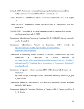 97
Cortés, E. (2014). Factores clave para un eficiente desempeño logístico en América latina.
Trabajo seminario Universidad Militar Nueva Granada, P. 1-24.
Consejo Nacional de Competitividad. Informe nacional de competitividad 2014-2015. Bogotá:
CPC.
Consejo Privado de Competitividad Nacional. Informe Nacional de Competitividad 2016-2017.
Bogotá: CPC.
Deardoff. (2005). Una revisión de las comprobaciones empíricas de las teorías del comercio,
especialmente de la teoría H-O. P.278.
Departamento Administrativo Nacional de Estadística. DANE. (2014-2015). Cuentas nacionales
anuales. Bogotá, D.C.
Departamento Administrativo Nacional de Estadísticas. DANE obtenido de:
https://www.dane.gov.co/index.php/estadisticas-por-tema/comercio-
internacional/balanza-comercial
Departamento de impuestos y aduanas nacionales. DIAN (2016). Estadísticas de Carga de las
Importaciones y Exportaciones en Colombia. Obtenido de
http://www.dian.gov.co/descargas/cifrasygestion/EEconomicos/Productos_y_Servicios/E
stadisticasCarga/2015/Estadisticas_Carga_Importaciones_y_Exportaciones_Colombia_E
nero_Diciembre.pdf
Departamento de impuestos y aduanas nacionales DIAN. (2016). Comunicado de prensa 132.
Obtenido de:
http://www.dian.gov.co/descargas/EscritosComunicados/2016/132_Comunicado_de_pren
sa_04082016.pdf
Departamento Nacional de Planeación - DNP. (2015). Encuesta Nacional de Logística, Resultados
Nacionales 2015. Bogotá.
Departamento Nacional de Planeación - Ministerio de Transporte. (2015). Transporte en Cifras. P
33- 46. Bogotá.
 