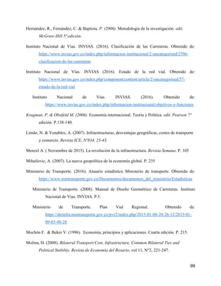 99
Hernández, R., Fernández, C. & Baptista, P. (2006). Metodología de la investigación. edit.
McGraw-Hill 5ª edición.
Instituto Nacional de Vías. INVIAS. (2016). Clasificación de las Carreteras. Obtenido de:
https://www.invias.gov.co/index.php/informacion-institucional/2-uncategorised/2706-
clasificacion-de-las-carreteras
Instituto Nacional de Vías. INVIAS (2016). Estado de la red vial. Obtenido de:
https://www.invias.gov.co/index.php/component/content/article/2-uncategorised/57-
estado-de-la-red-vial
Instituto Nacional de Vías. INVIAS. (2016). Obtenido de:
https://www.invias.gov.co/index.php/informacion-institucional/objetivos-y-funciones
Krugman, P. & Obstfeld M. (2006). Economía internacional. Teoría y Política. edit. Pearson 7ª
edición. P.138-140.
Limão, N. & Venables, A. (2007). Infraestructuras, desventajas geográficas, costes de transporte
y comercio. Revista ICE, Nº834, 23-43.
Menzel A. ( Noviembre de 2015). La revolución de la infraestructura. Revista Semana. P. 105
Mihailovic, A. (2007). La nueva geopolítica de la economía global. P. 235
Ministerio de Transporte. (2016). Anuario estadístico Ministerio de transporte. Obtenido de:
https://www.mintransporte.gov.co/Documentos/documentos_del_ministerio/Estadisticas
Ministerio de Transporte. (2008). Manual de Diseño Geométrico de Carreteras. Instituto
Nacional de Vías. INVIAS. P.5.
Ministerio de Transporte. Plan Vial Regional. Obtenido de:
https://dirinfra.mintransporte.gov.co/pvr2/index.php/2015-01-08-20-26-12/2015-01-
09-03-48-28
Mochón F. & Beker V. (1996). Economía, principios y aplicaciones. Cuarta edición. P. 215.
Molina, D. (2008). Bilateral Transport Cost, Infrastructure, Common Bilateral Ties and
Political Stability. Revista de Economía del Rosario, vol 11, N°2, 221-247.
 