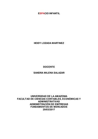 ESPACIO INFANTIL
HEIDY LOZADA MARTINEZ
DOCENTE
SANDRA MILENA SALAZAR
UNIVERSIDAD DE LA AMAZONIA
FACULTAD DE CIENCIAS CONTABLES, ECONÓMICAS Y
ADMINISTRATIVAS
ADMINISTRACIÓN DE EMPRESAS
FUNDAMENTOS DE MERCADOS
29/03/2017
 