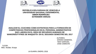REPÚBLICA BOLIVARIANA DE VENEZUELA
UNIVERSIDAD NACIONAL EXPERIMENTAL
SIMÓN RODRÍGUEZSIMÓN RODRÍGUEZ
EXTENSIÓN VARGASEXTENSIÓN VARGAS
ANALIZAR EL COACHING COMO ESTRATEGIA PARA LA FORMACIÓN DE
COMPETENCIAS PROFESIONALES EN EL PERSONAL ADMINISTRATIVO
QUE LABORA EN EL ÁREA DE RECURSOS HUMANOS DE
WAIKERIDUTYFREE DE MAIQUETÍA EN EL SEGUNDO SEMESTRE DEL 2017
 
                                                                                                                                                                                                                                                                 AUTORES:                                                                      AUTORES:                                                                       
EFRAÍN CISNEROS,  EFRAÍN CISNEROS,  
YENY GARCIAS,  YENY GARCIAS,  
  JOSE CAMACHOJOSE CAMACHO
           TUTOR:   TUTOR:   
MSC. Nicólas  Arcaya MSC. Nicólas  Arcaya 
LA GUAIRA, ENERO, 2018LA GUAIRA, ENERO, 2018
 