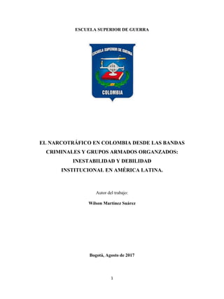 1
ESCUELA SUPERIOR DE GUERRA
EL NARCOTRÁFICO EN COLOMBIA DESDE LAS BANDAS
CRIMINALES Y GRUPOS ARMADOS ORGANZADOS:
INESTABILIDAD Y DEBILIDAD
INSTITUCIONAL EN AMÉRICA LATINA.
Autor del trabajo:
Wilson Martínez Suárez
Bogotá, Agosto de 2017
 