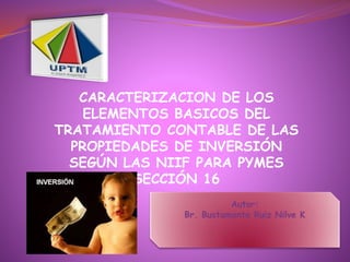 CARACTERIZACION DE LOS
ELEMENTOS BASICOS DEL
TRATAMIENTO CONTABLE DE LAS
PROPIEDADES DE INVERSIÓN
SEGÚN LAS NIIF PARA PYMES
SECCIÓN 16
Autor:
Br. Bustamante Ruiz Nilve K
 