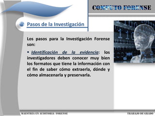 COMPUTO FORENSEPasos de la InvestigaciónLos pasos para la Investigación Forense son:Identificación de la evidencia: los investigadores deben conocer muy bien los formatos que tiene la información con el fin de saber cómo extraerla, dónde y cómo almacenarla y preservarla.                     maestría en Auditoria  forense                                                                                     trabajo de grado