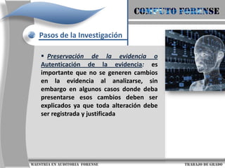COMPUTO FORENSEPasos de la InvestigaciónPreservación de la evidencia o Autenticación de la evidencia:es importante que no se generen cambios en la evidencia al analizarse, sin embargo en algunos casos donde deba presentarse esos cambios deben ser explicados ya que toda alteración debe ser registrada y justificada                     maestría en Auditoria  forense                                                                                     trabajo de grado
