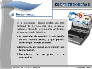 COMPUTO FORENSEHerramientasEn la Informática Forense existen una gran cantidad de herramientas para recuperar evidencia. El uso de Herramientas sofisticadas se hace necesario debido a:La gran cantidad de datos que pueden estar almacenados en un computador.La variedad de formatos de archivos, los cuales pueden variar enormemente, aún dentro del contexto de un mismo sistema operativo.                     maestría en Auditoria  forense                                                                                     trabajo de grado