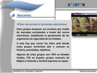 AtaquesAtaques InformáticosLa inseguridad es y continuara siendo la constante en el mundo moderno, en este sentido, la mente de los atacantes y apasionados por la seguridad informática continuara produciéndose y avanzando, pues cada vez habrá más retos y desafíos.Un atacante podría robar información sensible como contraseñas u otro tipo de datos que viajan en texto claro a través de redes confiables, atentando contra la confidencialidad al permitir que otra persona, que no es el destinatario, tenga acceso a los datos                     maestría en Auditoria  forense                                                                                     trabajo de grado