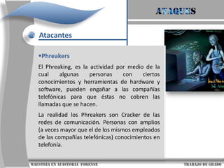 AtaquesAtacantesCiber-terroristas ó terrorista electrónicoOBJETIVOS COMUNES¨Redes de Gobierno ¨Servidores de nodos de comunicación¨Estaciones de radio y televisión¨Centros satelitales¨Represas, centrales eléctricas, centrales nucleares.TIPOS DE ATAQUES¨Siembra de virus y gusanos¨Intrusiones no autorizadas.¨DDoS (Distributed Denial of Service) ¨Saturación de correos¨Bloquear servicios públicos¨Blindradars (bloquear tráfico aéreo)¨Interferencia electrónica de comunicaciones                     maestría en Auditoria  forense                                                                                     trabajo de grado