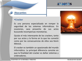AtaquesAtacantesScript KiddiesEs un término despectivo utilizado para describir a aquellos que utilizan programas y scripts desarrollados por otros para atacar sistemas de computadoras y redes. Es habitual asumir que los script kiddies son adolescentes sin habilidad para programar sus propios exploits, y que su objetivo es intentar impresionar a sus amigos o ganar reputación en comunidades de entusiastas de la informática                     maestría en Auditoria  forense                                                                                     trabajo de grado