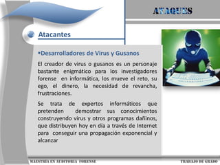 AtaquesAtacantesCrackerEs una persona especializada en romper la seguridad de los sistemas informáticos. En ocasiones, saca provecho de sus actos buscando recompensas monetarias.Quizás el más interesante de los crackers, tanto por sus actos y la forma en la que los cometió como por las consecuencias de ellos sea Kevin Mitnick. El cracker es también un apasionado del mundo informático. La principal diferencia consiste en que la finalidad del cracker es dañar sistemas y ordenadores.                      maestría en Auditoria  forense                                                                                     trabajo de grado