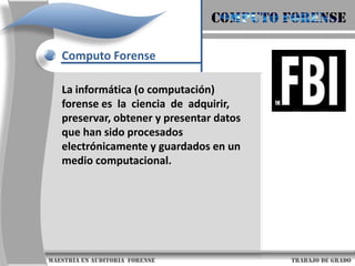 COMPUTO FORENSEComputo ForenseLa informática (o computación) forense es  la  ciencia  de  adquirir,  preservar, obtener y presentar datos que han sido procesados   electrónicamente y guardados en un  medio computacional.                     maestría en Auditoria  forense                                                                                     trabajo de grado