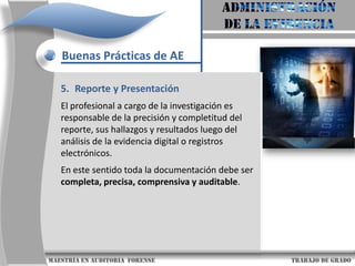 AdministraciónDe la evidenciaBuenas Prácticas de AEDiseño de la Evidencia Con el fin de fortalecer la admisibilidad y relevancia de la evidencia producida por las tecnologías de información, se detallan a continuación cinco objetivos que se deben  considerar para el diseño de la evidencia digital:a. Asegúrese de que se ha determinado la relevancia de los registros electrónicos, que éstos se han identificado, están disponibles y son utilizables.b. Los registros electrónicos tienen un autor claramente identificado.                     maestría en Auditoria  forense                                                                                     trabajo de grado