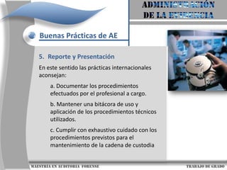 AdministraciónDe la evidenciaBuenas Prácticas de AEDiseño de la Evidencia c. Los registros electrónicos cuentan con una fecha y hora de creación o alteración.d. Los registros electrónicos cuentan con elementos que permiten validar su autenticidad.e. Se debe verificar la confiabilidad de la producción o generación de los registros electrónicos por parte del sistema de información.                     maestría en Auditoria  forense                                                                                     trabajo de grado