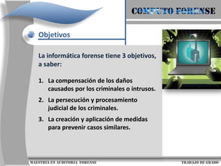 COMPUTO FORENSEObjetivosLa informática forense tiene 3 objetivos, a saber: La compensación de los daños causados por los criminales o intrusos. La persecución y procesamiento judicial de los criminales. La creación y aplicación de medidas para prevenir casos similares.                      maestría en Auditoria  forense                                                                                     trabajo de grado