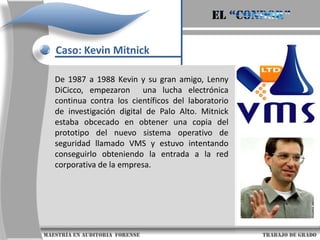 El “condor”Caso: Kevin MitnickTodo aquel que sea catalogado como un Internauta se caracteriza por utilizar un teléfono, un módem y una computadora para muchos fines diferentes: Divertirnos, informarnos, estudiar, cocinar, planificar viajes y otras actividades que amplían nuestro quehacer diario.Para Kevin Mitnick el quehacer diario en sus últimos 22 años fue el explorar y “explotar” computadoras ajenas y sistemas telefónicos. ¿Su profesión? “Hacker” de nacimiento.                     maestría en Auditoria  forense                                                                                     trabajo de grado