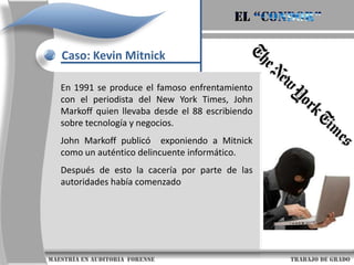 El “condor”Caso: Kevin MitnickNació el 6 de agosto de 1963 en Van Nuys, un pequeño pueblo al sur de CaliforniaKevin no tuvo una infancia fácil. Sus padres se divorciaron, y el entorno en el que creció supuso una de las causas que le llevaron a encerrarse en casa y permanecer en soledad, momento (1970s) en el que fue seducido por las mieles de la informática..                     maestría en Auditoria  forense                                                                                     trabajo de grado