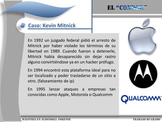 El “condor”Caso: Kevin MitnickA los 16 años marca su primera línea tras la barrera del “lado oscuro”, del que ya nunca se separaría: se saltó la seguridad del sistema administrativo de su colegio; sin embargo, no lo hizo para alterar las calificaciones escolares, como podría pensarse, sino “solo para mirar”.1981. Kevin y dos amigos suyos irrumpieron en las oficinas de Cosmos (ComputerSystemfor Mainframe Operations) de la compañía Pacific Bell – que era una base de datos utilizada por la mayor parte de las compañías telefónicas norteamericanas para controlar el registro de llamadas                      maestría en Auditoria  forense                                                                                     trabajo de grado