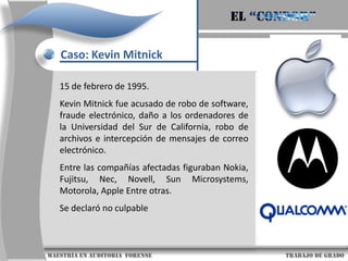 El “condor”Caso: Kevin MitnickUn año más tarde fue arrestado de nuevo cuando era estudiante de la Universidad del Sur de California. En esta ocasión entró ilegalmente a ARPAnet (la predecesora de Internet) y trató de accesar a la computadora del Pentágono. Lo sentenciaron a seis meses de cárcel en una prisión juvenil en California.                     maestría en Auditoria  forense                                                                                     trabajo de grado