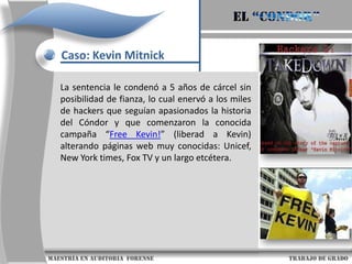 El “condor”Caso: Kevin MitnickEn 1987, su obsesión emergió y  utilización de números de tarjetas telefónicas ilegales condujo a la policía hasta el apartamento que Mitnick compartía con su novia en California. Mitnick fue acusado de robar software de MicrocorpSystems, una pequeña empresa californiana de software, y ese mismo mes de diciembre era condenado a tres años de libertad condicional.                     maestría en Auditoria  forense                                                                                     trabajo de grado