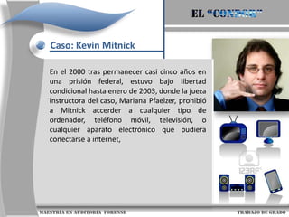 El “condor”Caso: Kevin MitnickDe 1987 a 1988 Kevin y su gran amigo, LennyDiCicco, empezaron  una lucha electrónica continua contra los científicos del laboratorio de investigación digital de Palo Alto. Mitnick estaba obcecado en obtener una copia del prototipo del nuevo sistema operativo de seguridad llamado VMS y estuvo intentando conseguirlo obteniendo la entrada a la red corporativa de la empresa.                     maestría en Auditoria  forense                                                                                     trabajo de grado