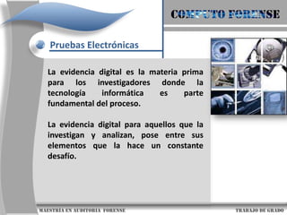 COMPUTO FORENSEPruebas ElectrónicasLa evidencia digital es la materia prima para los investigadores donde la tecnología informática es parte fundamental del proceso.La evidencia digital para aquellos que la investigan y analizan, pose entre sus elementos que la hace un constante desafío.                      maestría en Auditoria  forense                                                                                     trabajo de grado